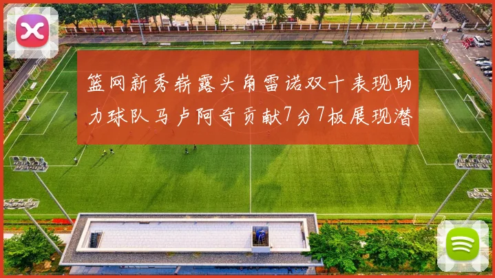 篮网新秀崭露头角雷诺双十表现助力球队马卢阿奇贡献7分7板展现潜力