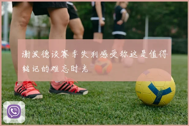 谢泼德谈赛季失利感受称这是值得铭记的难忘时光