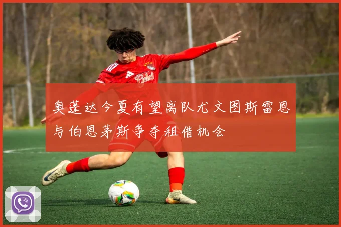 奥蓬达今夏有望离队尤文图斯雷恩与伯恩茅斯争夺租借机会