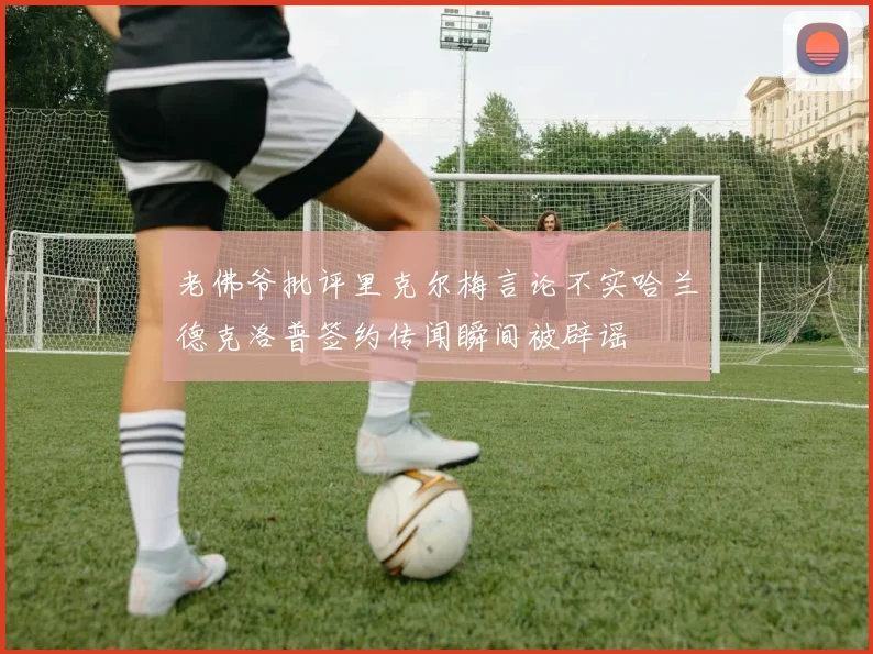 老佛爷批评里克尔梅言论不实哈兰德克洛普签约传闻瞬间被辟谣