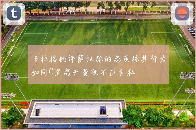 卡拉格批评萨拉赫的态度称其行为如同C罗离开曼联不应自私