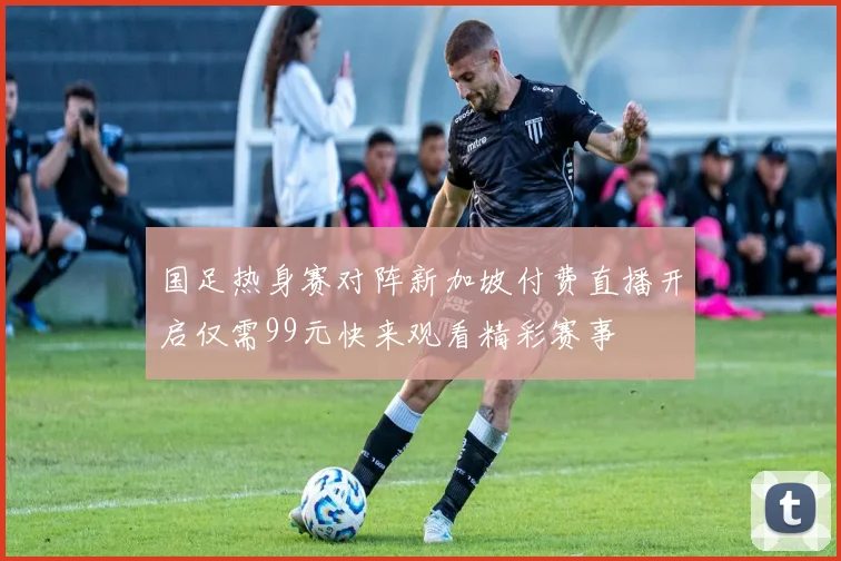 国足热身赛对阵新加坡付费直播开启仅需99元快来观看精彩赛事