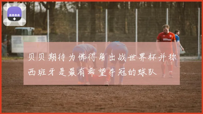 贝贝期待为佛得角出战世界杯并称西班牙是最有希望夺冠的球队