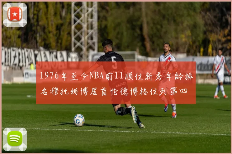 1976年至今NBA前11顺位新秀年龄排名穆托姆博居首伦德博格位列第四