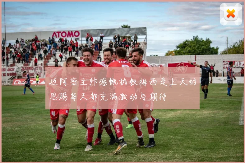 迈阿密主帅感慨执教梅西是上天的恩赐每天都充满激动与期待