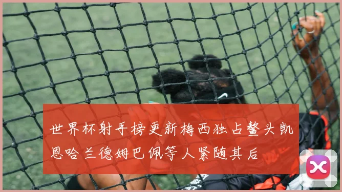 世界杯射手榜更新梅西独占鳌头凯恩哈兰德姆巴佩等人紧随其后