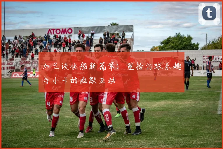 加兰谈快船新篇章：重拾打球乐趣与小卡的幽默互动