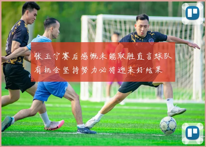 张玉宁赛后感慨未能取胜直言球队有机会坚持努力必将迎来好结果