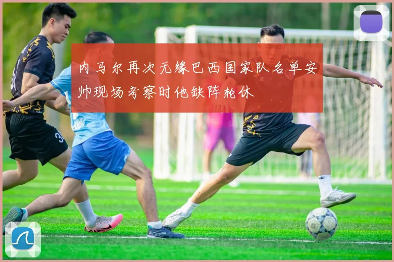 内马尔再次无缘巴西国家队名单安帅现场考察时他缺阵轮休