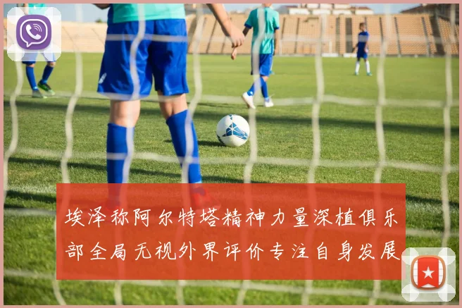 埃泽称阿尔特塔精神力量深植俱乐部全局无视外界评价专注自身发展